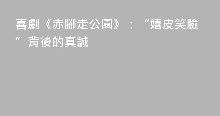 喜劇《赤腳走公園》：“嬉皮笑臉”背後的真誠