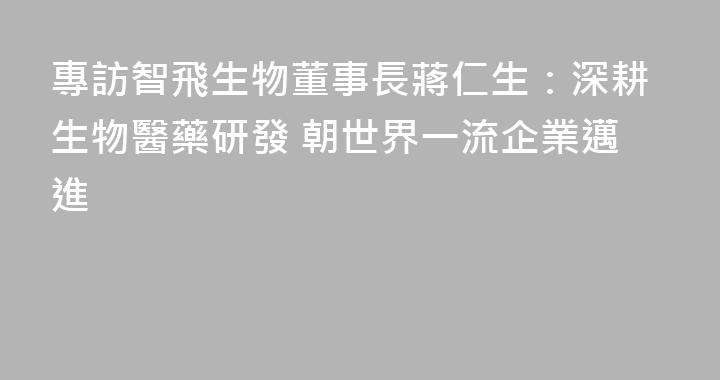專訪智飛生物董事長蔣仁生：深耕生物醫藥研發 朝世界一流企業邁進