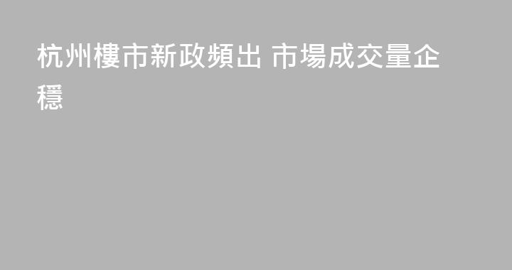 杭州樓市新政頻出 市場成交量企穩