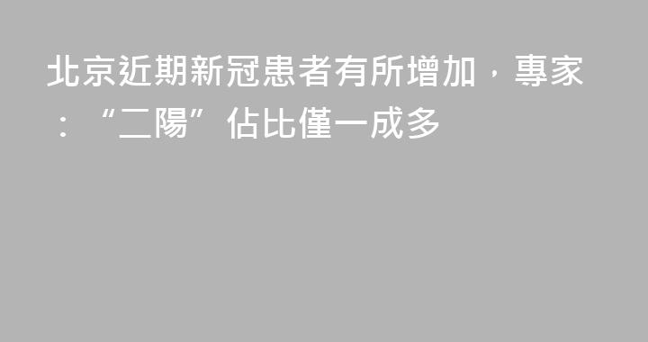 北京近期新冠患者有所增加，專家：“二陽”佔比僅一成多