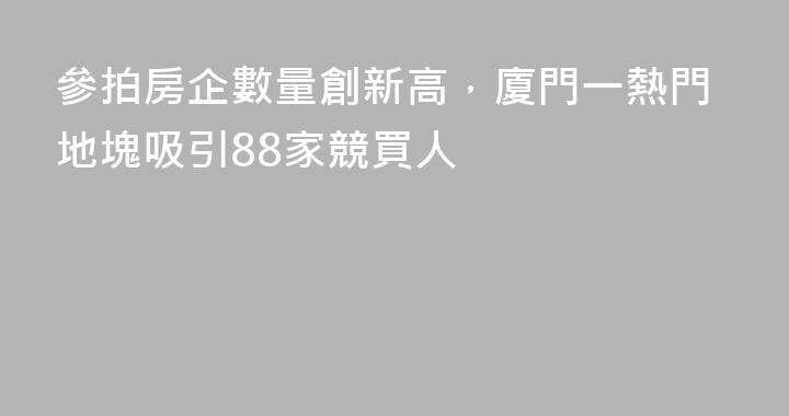 參拍房企數量創新高，廈門一熱門地塊吸引88家競買人
