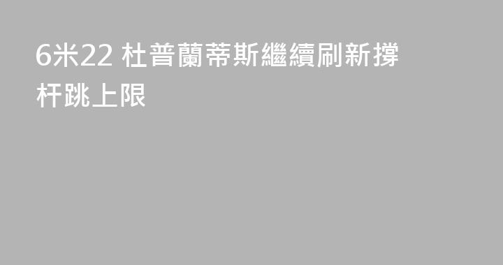 6米22 杜普蘭蒂斯繼續刷新撐杆跳上限