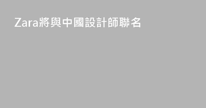 Zara將與中國設計師聯名