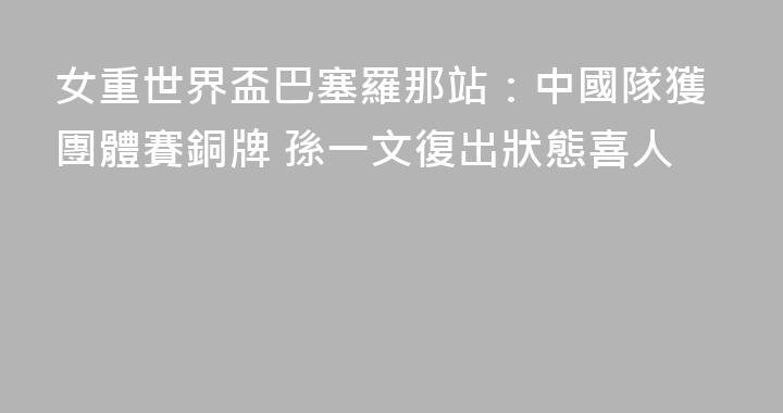 女重世界盃巴塞羅那站：中國隊獲團體賽銅牌 孫一文復出狀態喜人