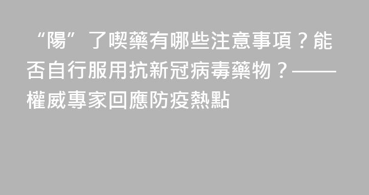 “陽”了喫藥有哪些注意事項？能否自行服用抗新冠病毒藥物？——權威專家回應防疫熱點