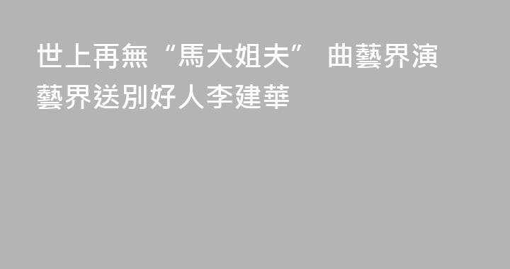 世上再無“馬大姐夫” 曲藝界演藝界送別好人李建華
