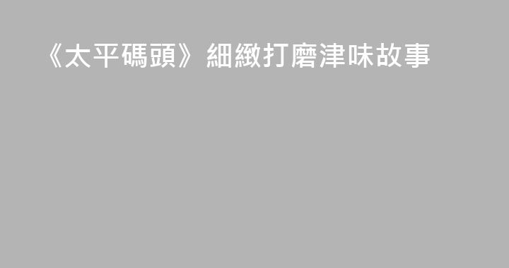 《太平碼頭》細緻打磨津味故事