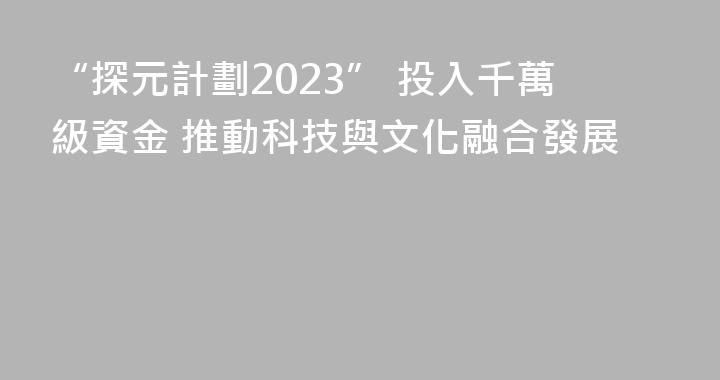 “探元計劃2023” 投入千萬級資金 推動科技與文化融合發展