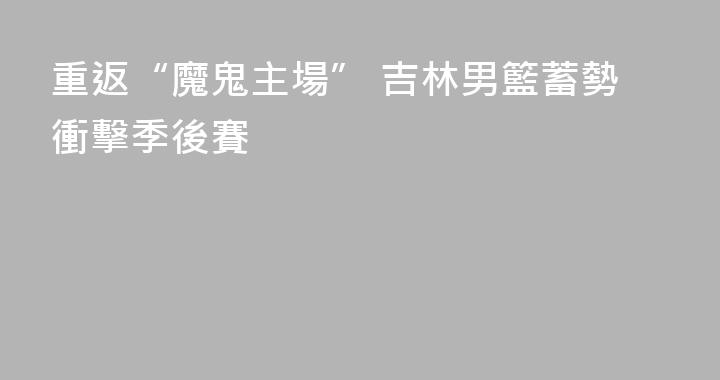 重返“魔鬼主場” 吉林男籃蓄勢衝擊季後賽
