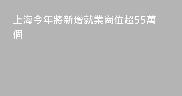 上海今年將新增就業崗位超55萬個