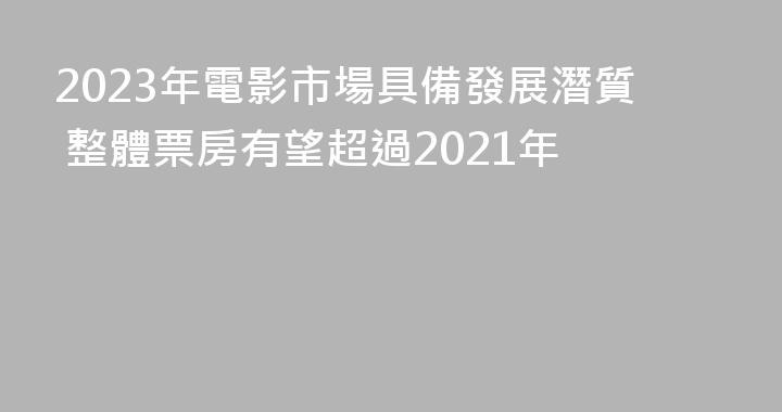 2023年電影市場具備發展潛質 整體票房有望超過2021年