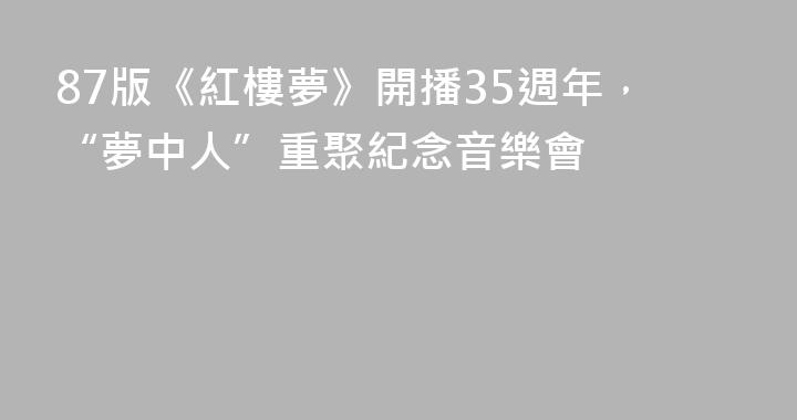 87版《紅樓夢》開播35週年，“夢中人”重聚紀念音樂會