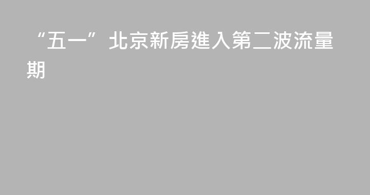 “五一”北京新房進入第二波流量期
