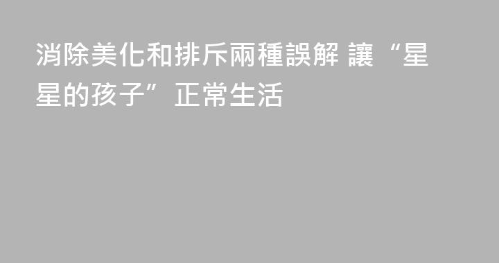 消除美化和排斥兩種誤解 讓“星星的孩子”正常生活