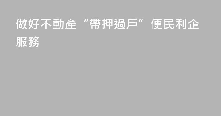 做好不動產“帶押過戶”便民利企服務