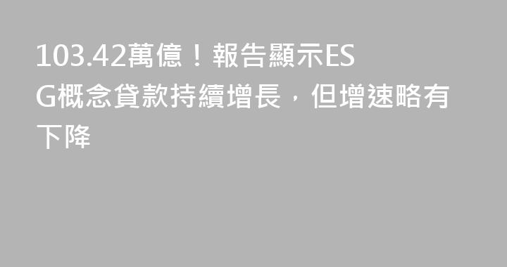 103.42萬億！報告顯示ESG概念貸款持續增長，但增速略有下降