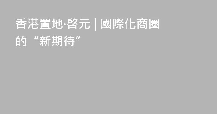 香港置地·啓元 | 國際化商圈的“新期待”