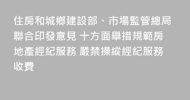 住房和城鄉建設部、市場監管總局聯合印發意見 十方面舉措規範房地產經紀服務 嚴禁操縱經紀服務收費