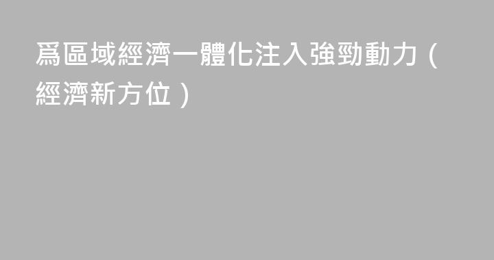 爲區域經濟一體化注入強勁動力（經濟新方位）