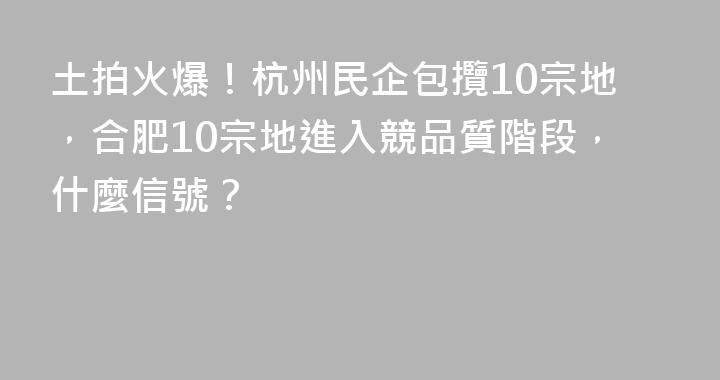 土拍火爆！杭州民企包攬10宗地，合肥10宗地進入競品質階段，什麼信號？