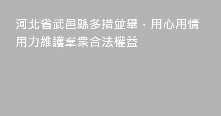 河北省武邑縣多措並舉，用心用情用力維護羣衆合法權益