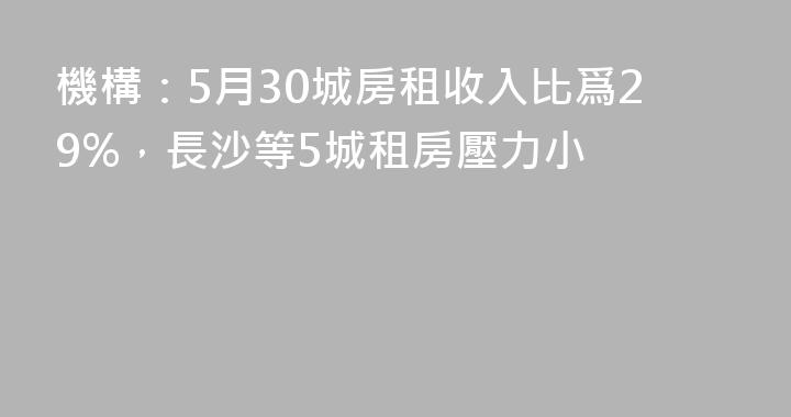 機構：5月30城房租收入比爲29%，長沙等5城租房壓力小