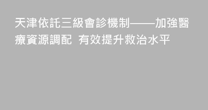 天津依託三級會診機制——加強醫療資源調配  有效提升救治水平