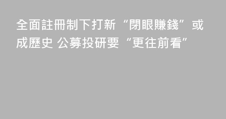 全面註冊制下打新“閉眼賺錢”或成歷史 公募投研要“更往前看”