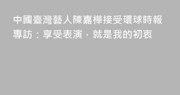 中國臺灣藝人陳嘉樺接受環球時報專訪：享受表演，就是我的初衷