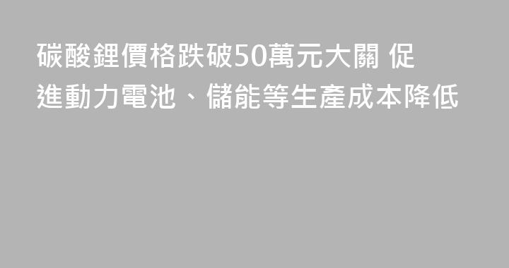 碳酸鋰價格跌破50萬元大關 促進動力電池、儲能等生產成本降低