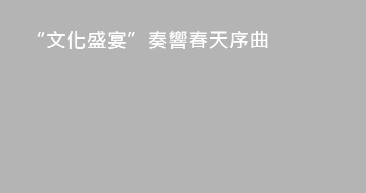 “文化盛宴”奏響春天序曲