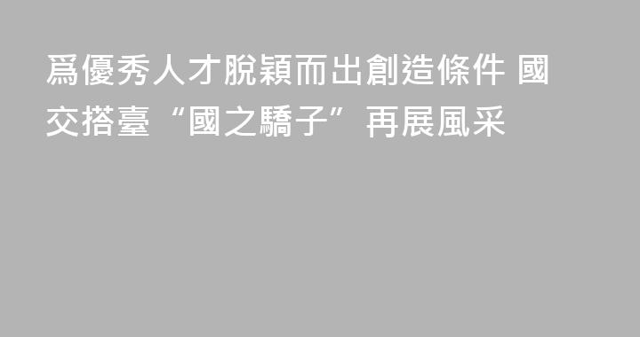 爲優秀人才脫穎而出創造條件 國交搭臺“國之驕子”再展風采