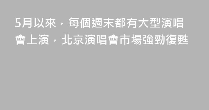5月以來，每個週末都有大型演唱會上演，北京演唱會市場強勁復甦
