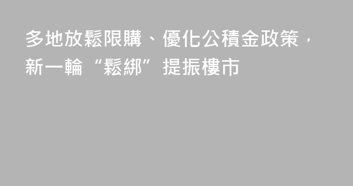 多地放鬆限購、優化公積金政策，新一輪“鬆綁”提振樓市