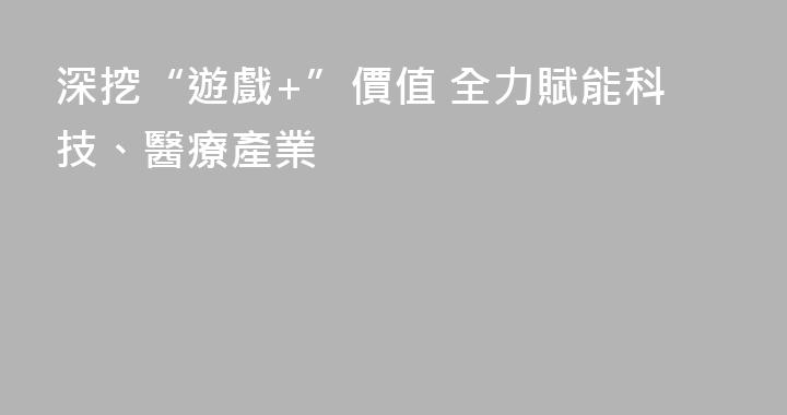 深挖“遊戲+”價值 全力賦能科技、醫療產業