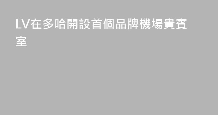LV在多哈開設首個品牌機場貴賓室