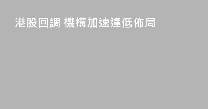 港股回調 機構加速逢低佈局