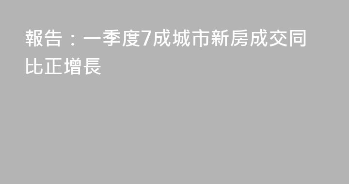 報告：一季度7成城市新房成交同比正增長