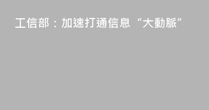 工信部：加速打通信息“大動脈”