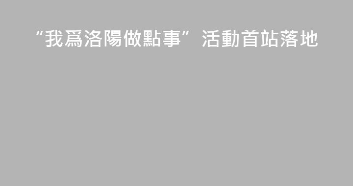 “我爲洛陽做點事”活動首站落地