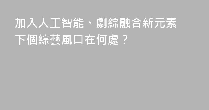 加入人工智能、劇綜融合新元素 下個綜藝風口在何處？