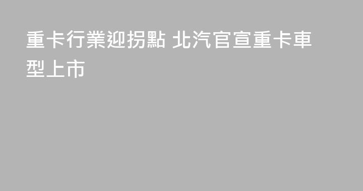 重卡行業迎拐點 北汽官宣重卡車型上市