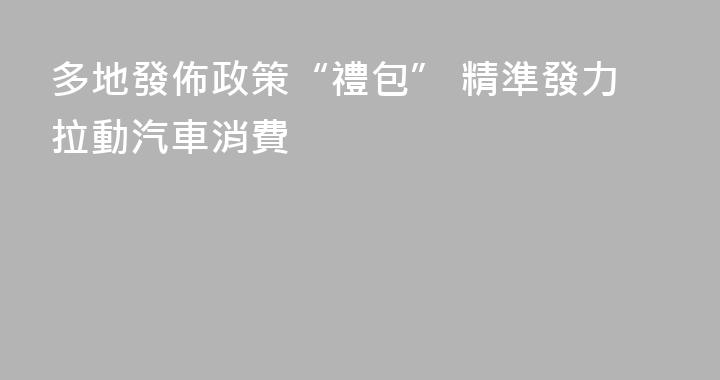 多地發佈政策“禮包” 精準發力拉動汽車消費