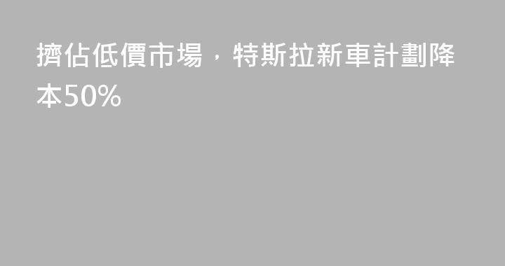 擠佔低價市場，特斯拉新車計劃降本50%