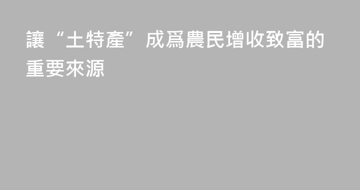 讓“土特產”成爲農民增收致富的重要來源