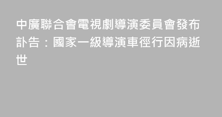中廣聯合會電視劇導演委員會發布訃告：國家一級導演車徑行因病逝世