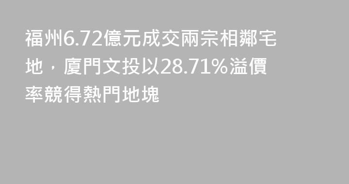 福州6.72億元成交兩宗相鄰宅地，廈門文投以28.71%溢價率競得熱門地塊