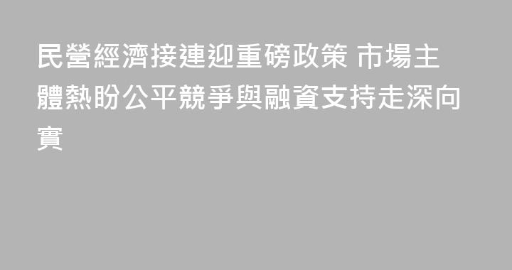 民營經濟接連迎重磅政策 市場主體熱盼公平競爭與融資支持走深向實