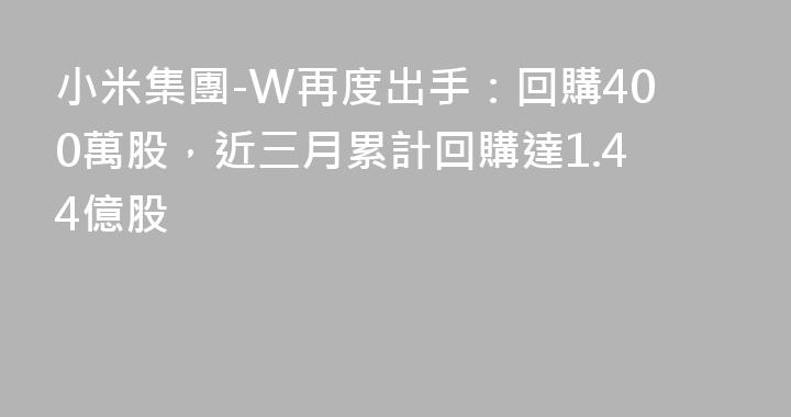 小米集團-W再度出手：回購400萬股，近三月累計回購達1.44億股