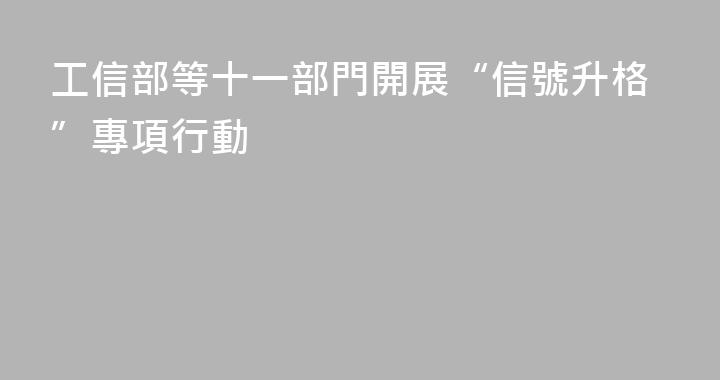 工信部等十一部門開展“信號升格”專項行動